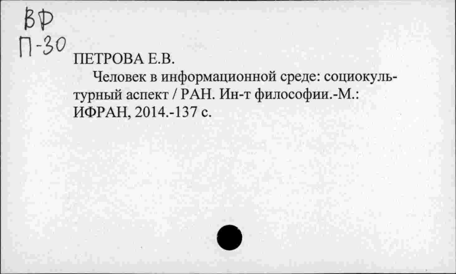 ﻿ВТ
П-Зо
ПЕТРОВА Е.В.
Человек в информационной среде: социокультурный аспект / РАН. Ин-т философии.-М.: ИФРАН, 2014.-137 с.